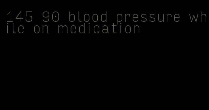 145 90 blood pressure while on medication