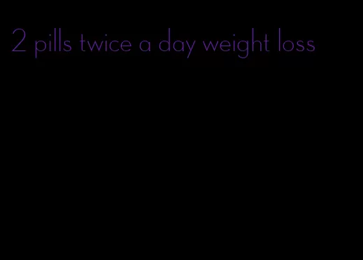 2 pills twice a day weight loss