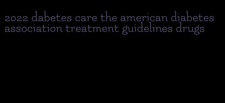 2022 dabetes care the american diabetes association treatment guidelines drugs