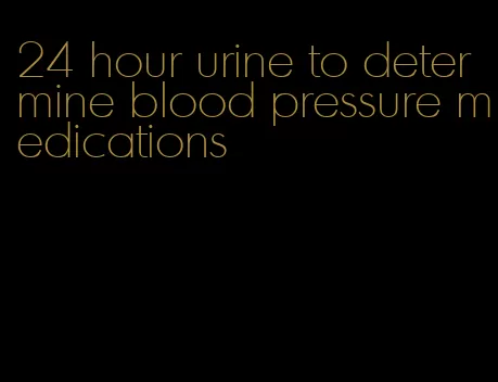 24 hour urine to determine blood pressure medications