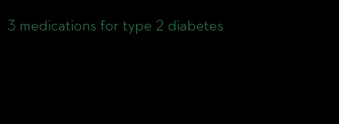 3 medications for type 2 diabetes