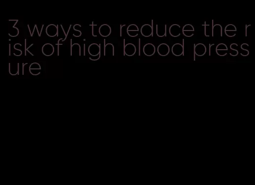 3 ways to reduce the risk of high blood pressure