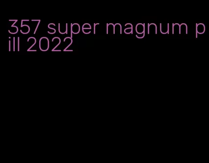 357 super magnum pill 2022