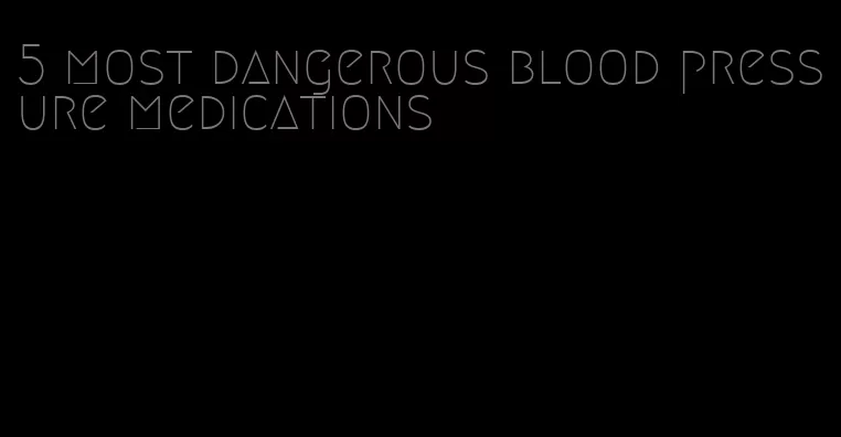 5 most dangerous blood pressure medications