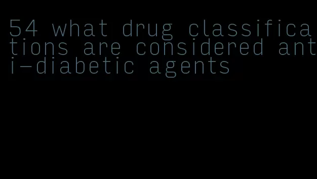 54 what drug classifications are considered anti-diabetic agents