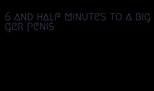 6 and half minutes to a bigger penis