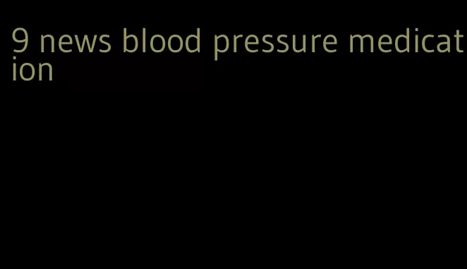9 news blood pressure medication