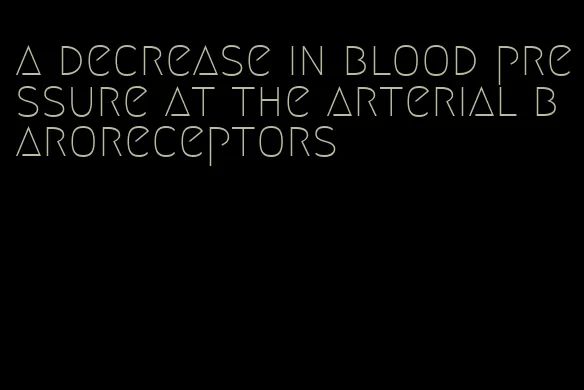a decrease in blood pressure at the arterial baroreceptors