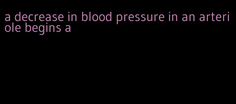 a decrease in blood pressure in an arteriole begins a