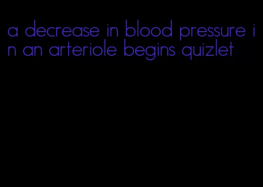 a decrease in blood pressure in an arteriole begins quizlet