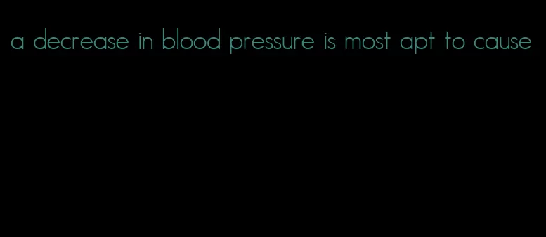 a decrease in blood pressure is most apt to cause