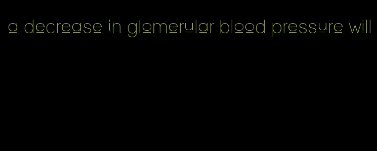 a decrease in glomerular blood pressure will