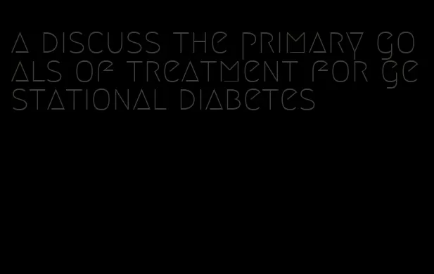 a discuss the primary goals of treatment for gestational diabetes