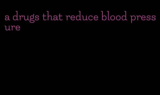 a drugs that reduce blood pressure