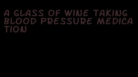 a glass of wine taking blood pressure medication