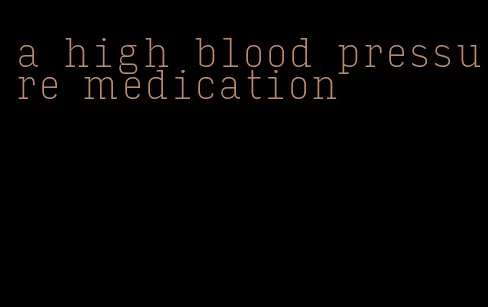 a high blood pressure medication