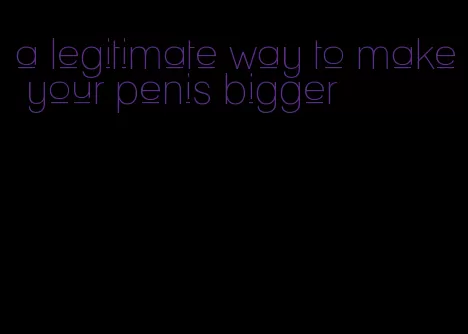 a legitimate way to make your penis bigger