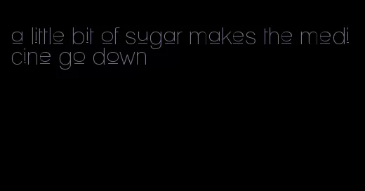 a little bit of sugar makes the medicine go down