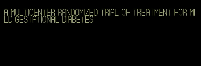 a multicenter randomized trial of treatment for mild gestational diabetes
