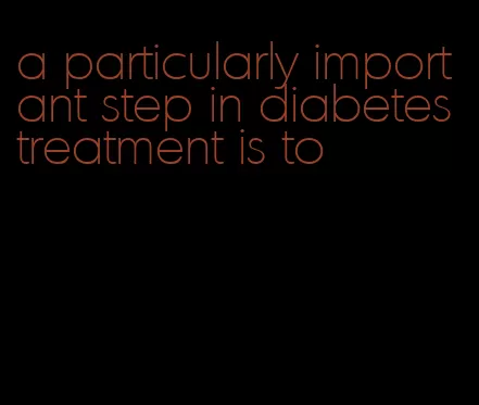 a particularly important step in diabetes treatment is to