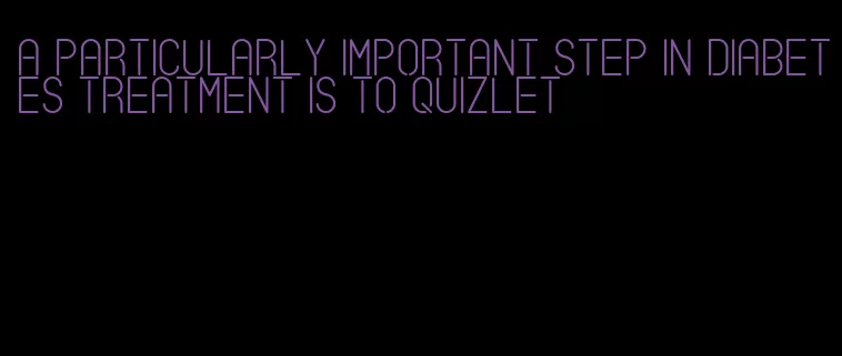 a particularly important step in diabetes treatment is to quizlet