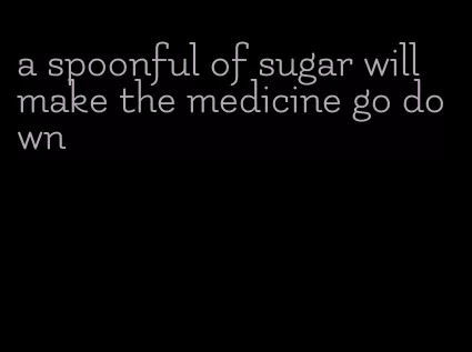 a spoonful of sugar will make the medicine go down