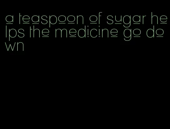 a teaspoon of sugar helps the medicine go down