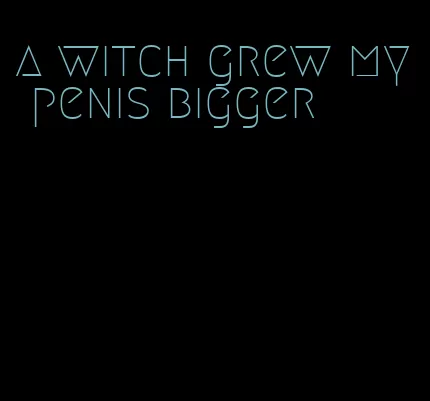 a witch grew my penis bigger