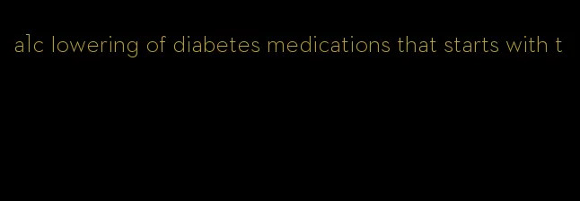a1c lowering of diabetes medications that starts with t