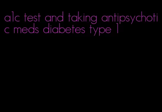 a1c test and taking antipsychotic meds diabetes type 1