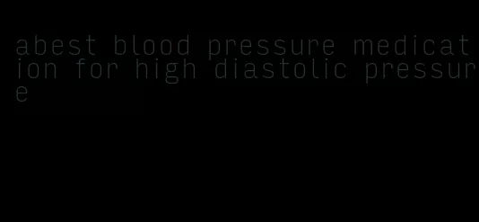 abest blood pressure medication for high diastolic pressure