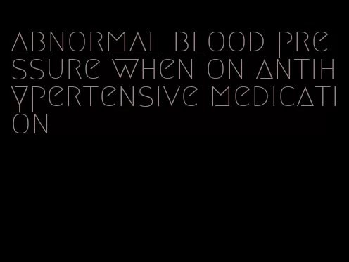 abnormal blood pressure when on antihypertensive medication