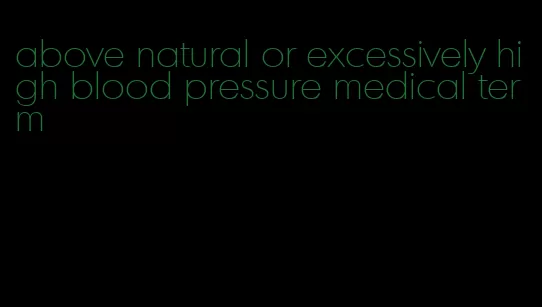 above natural or excessively high blood pressure medical term