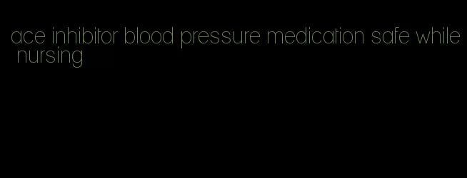 ace inhibitor blood pressure medication safe while nursing