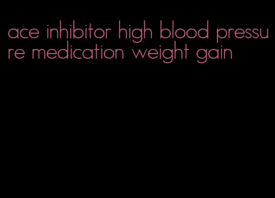 ace inhibitor high blood pressure medication weight gain