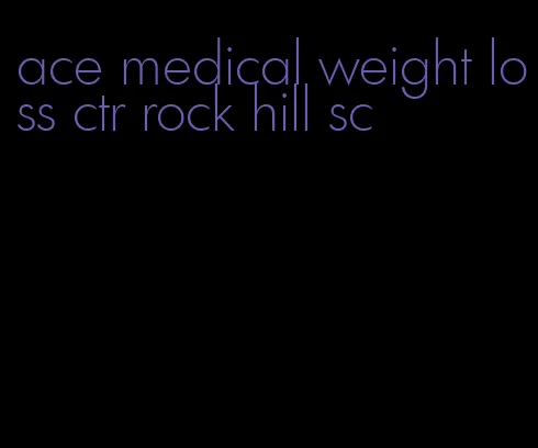 ace medical weight loss ctr rock hill sc