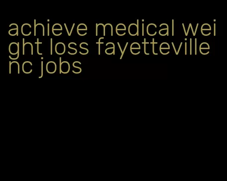 achieve medical weight loss fayetteville nc jobs