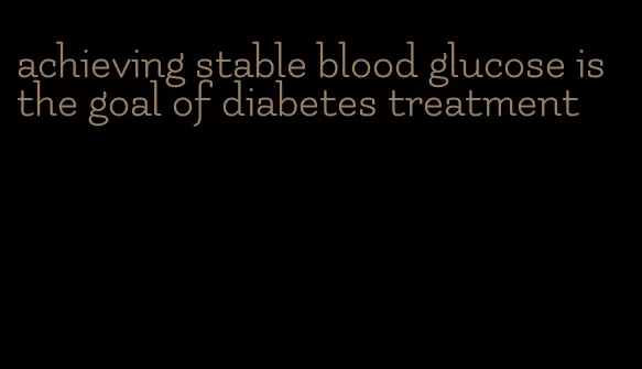 achieving stable blood glucose is the goal of diabetes treatment
