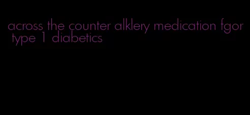 across the counter alklery medication fgor type 1 diabetics