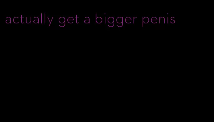 actually get a bigger penis