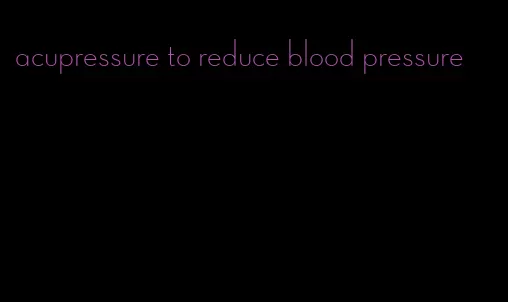 acupressure to reduce blood pressure