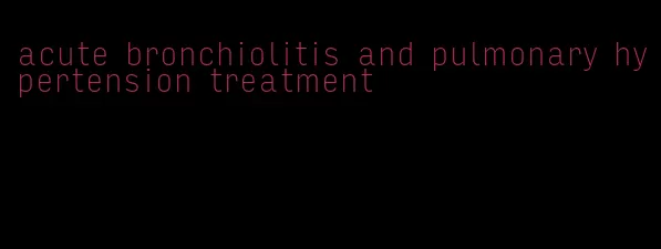 acute bronchiolitis and pulmonary hypertension treatment