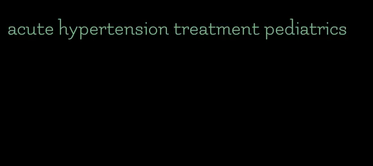 acute hypertension treatment pediatrics
