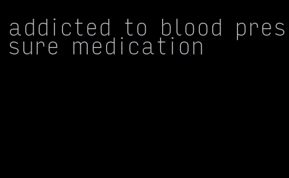 addicted to blood pressure medication