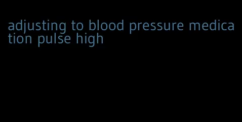 adjusting to blood pressure medication pulse high
