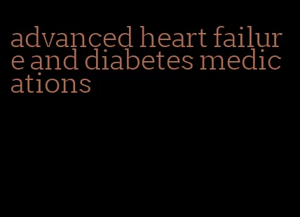 advanced heart failure and diabetes medications