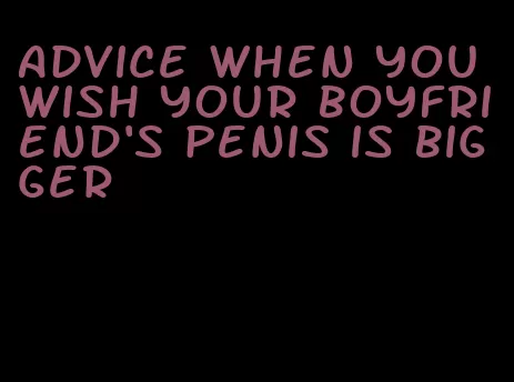 advice when you wish your boyfriend's penis is bigger