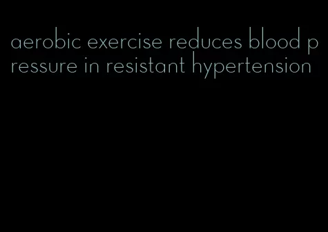 aerobic exercise reduces blood pressure in resistant hypertension