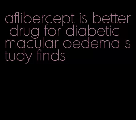 aflibercept is better drug for diabetic macular oedema study finds