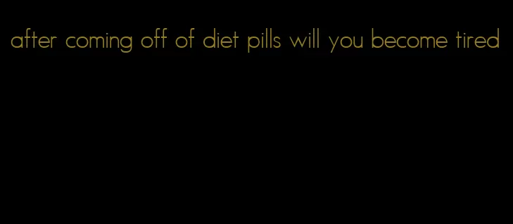 after coming off of diet pills will you become tired